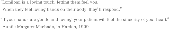 “Lomilomi is a loving touch, letting them feel you. When they feel loving hands on their body, they’ll respond.” “If your hands are gentle and loving, your patient will feel the sincerity of your heart.” - Auntie Margaret Machado, in Harden, 1999